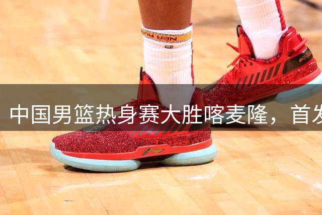中国男篮热身赛大胜喀麦隆，首发阵容浮出水面