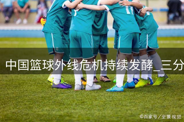 中国篮球外线危机持续发酵 三分软肋成国际赛场最大掣肘
