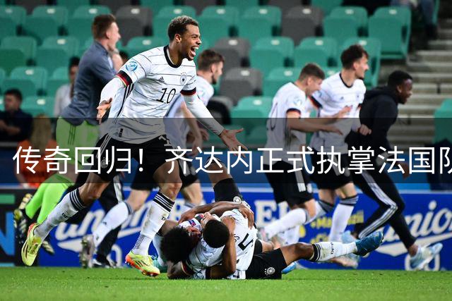 传奇回归！齐达内正式执掌法国队帅印 开启新时代征程
