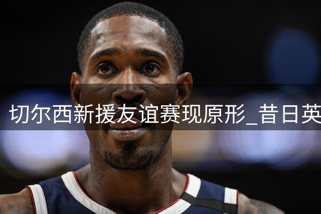 切尔西新援友谊赛现原形 昔日英超红人沦为水货前锋