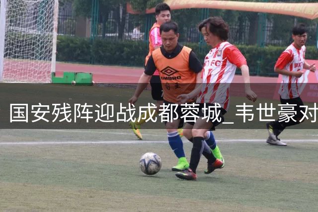 国安残阵迎战成都蓉城 韦世豪对决成焦点战关键