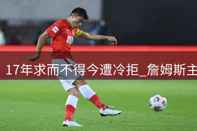 17年求而不得今遭冷拒 詹姆斯主动示好尼克斯反被羞辱