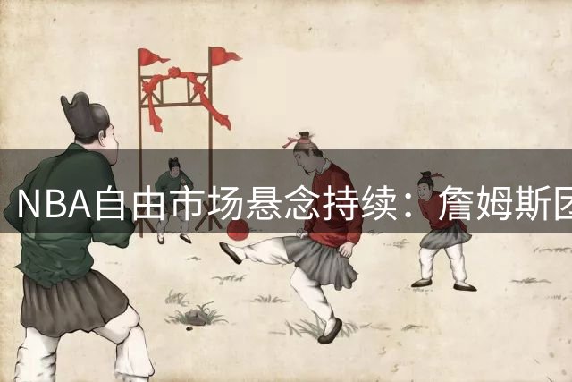 NBA自由市场悬念持续：詹姆斯团队否认存在签约时间表
